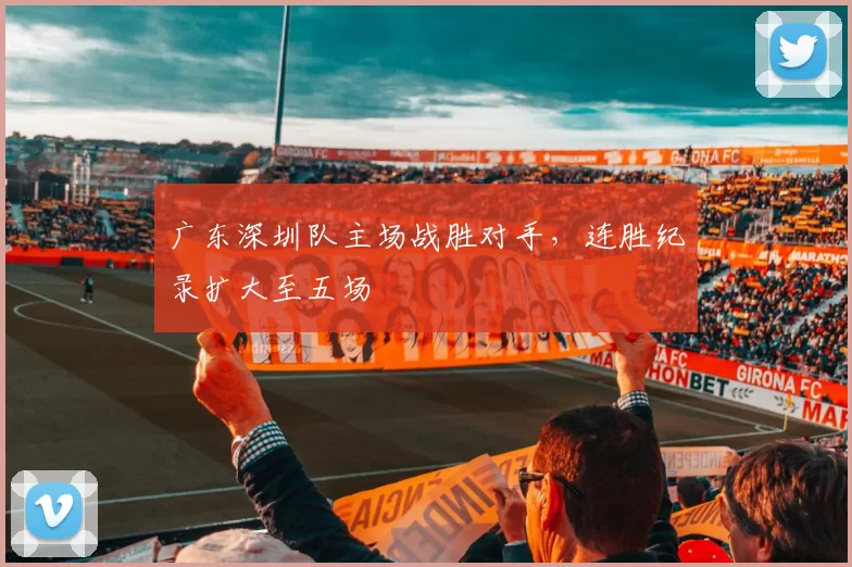 广东深圳队主场战胜对手,连胜纪录扩大至五场