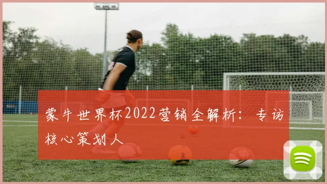 蒙牛世界杯2022营销全解析：专访核心策划人