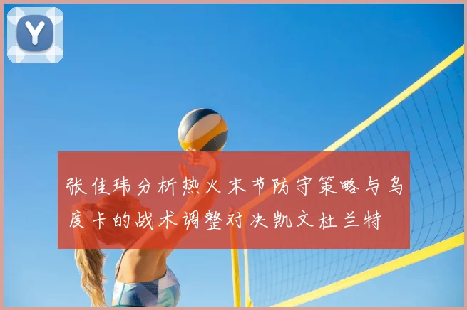 张佳玮分析热火末节防守策略与乌度卡的战术调整对决凯文杜兰特
