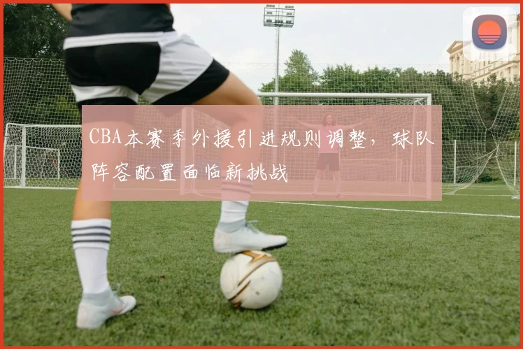 CBA本赛季外援引进规则调整,球队阵容配置面临新挑战