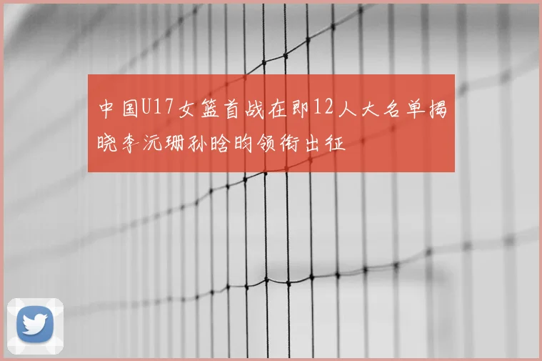 中国U17女篮首战在即12人大名单揭晓李沅珊孙晗昀领衔出征
