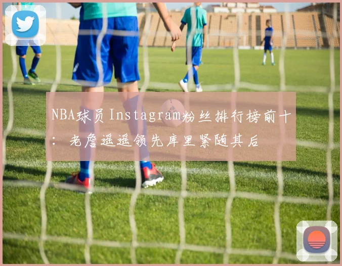 NBA球员Instagram粉丝排行榜前十：老詹遥遥领先库里紧随其后