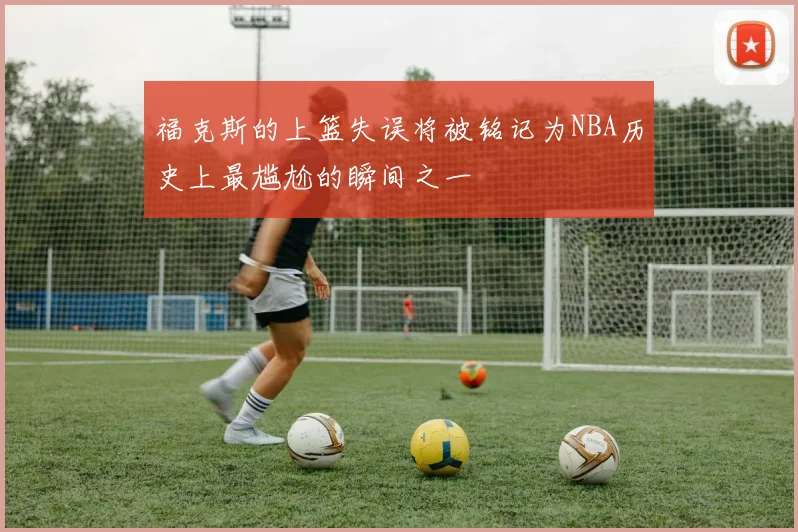 福克斯的上篮失误将被铭记为NBA历史上最尴尬的瞬间之一