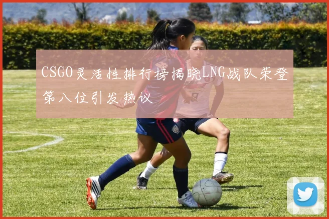 CSGO灵活性排行榜揭晓LNG战队荣登第八位引发热议