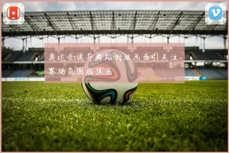 奥运会诡异舞蹈倒放画面引关注，赛场氛围成焦点