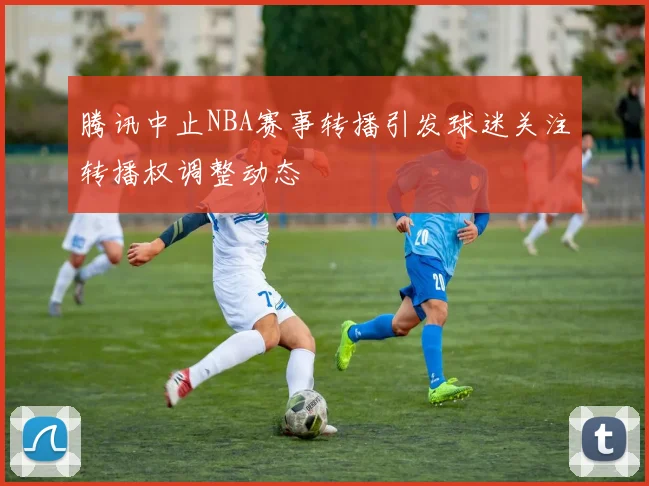 腾讯中止NBA赛事转播引发球迷关注转播权调整动态