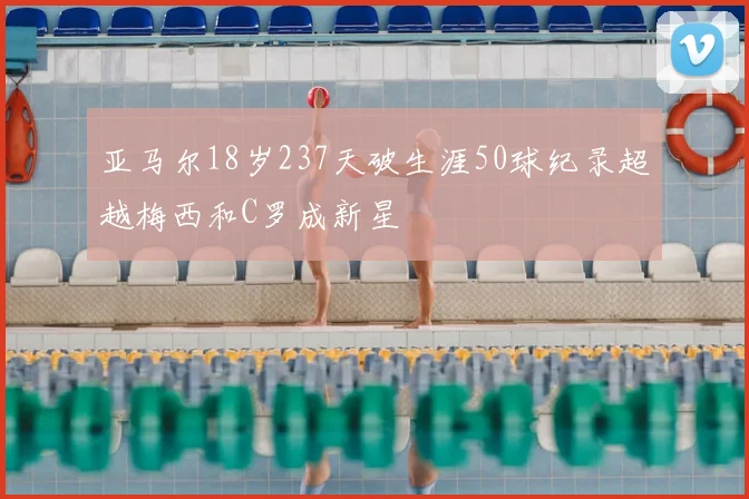 亚马尔18岁237天破生涯50球纪录超越梅西和C罗成新星