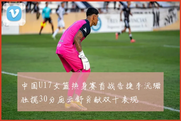 中国U17女篮热身赛首战告捷李沅珊独揽30分庞云舒贡献双十表现