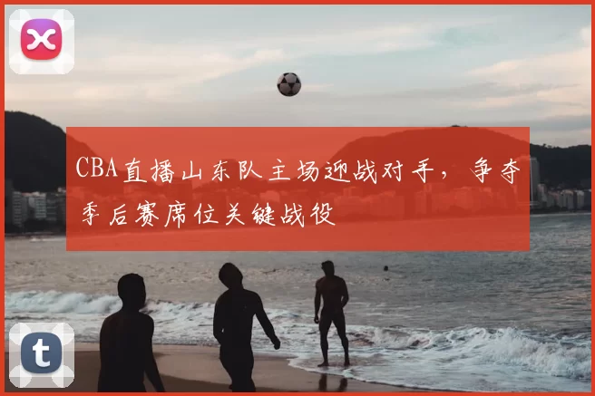 CBA直播山东队主场迎战对手，争夺季后赛席位关键战役