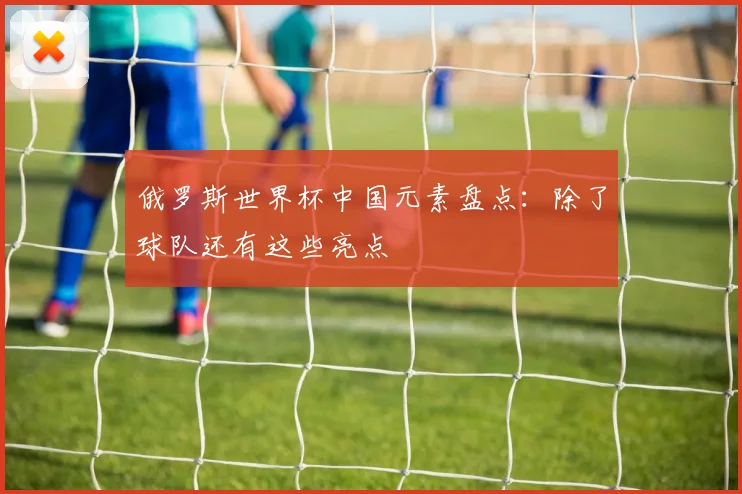 俄罗斯世界杯中国元素盘点:除了球队还有这些亮点