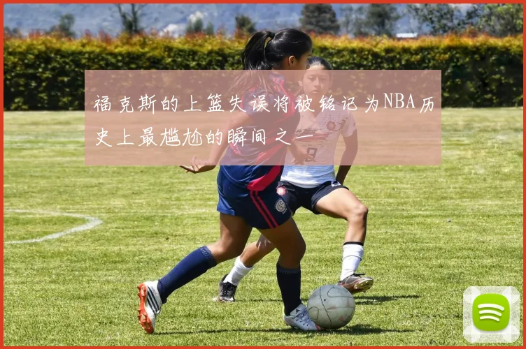 福克斯的上篮失误将被铭记为NBA历史上最尴尬的瞬间之一