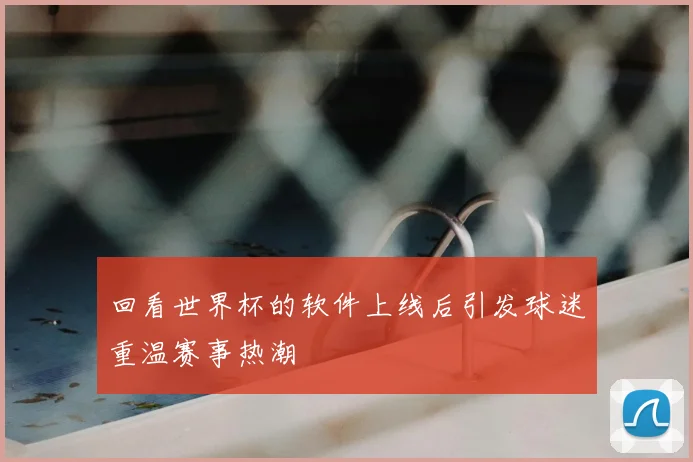回看世界杯的软件上线后引发球迷重温赛事热潮