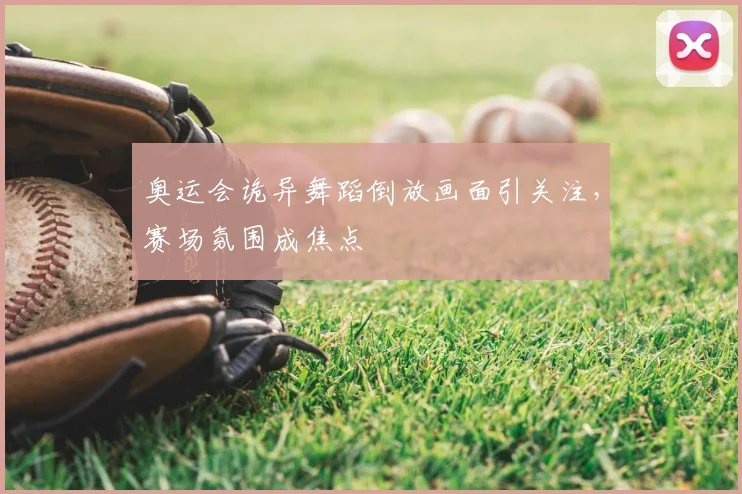 奥运会诡异舞蹈倒放画面引关注,赛场氛围成焦点
