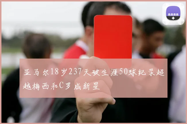 亚马尔18岁237天破生涯50球纪录超越梅西和C罗成新星