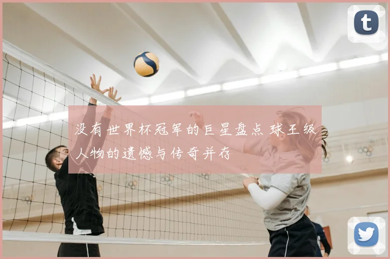没有世界杯冠军的巨星盘点 球王级人物的遗憾与传奇并存