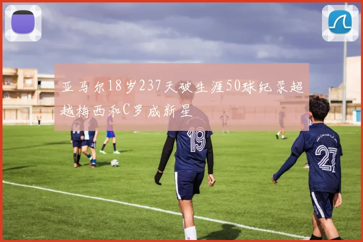 亚马尔18岁237天破生涯50球纪录超越梅西和C罗成新星