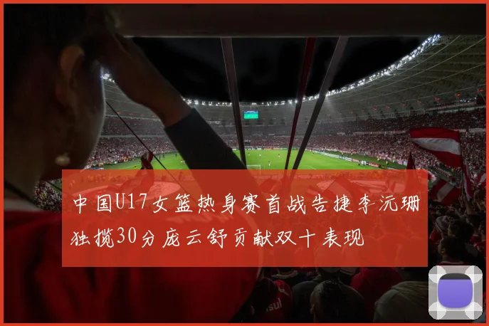中国U17女篮热身赛首战告捷李沅珊独揽30分庞云舒贡献双十表现