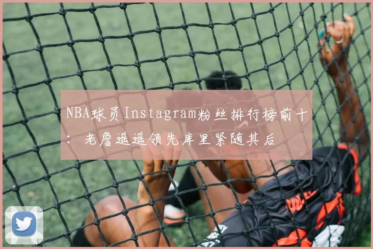 NBA球员Instagram粉丝排行榜前十：老詹遥遥领先库里紧随其后