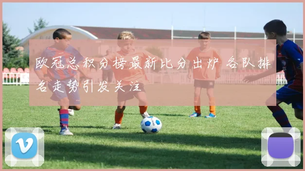 欧冠总积分榜最新比分出炉 各队排名走势引发关注