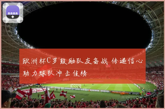欧洲杯C罗鼓励队友备战 传递信心助力球队冲击佳绩