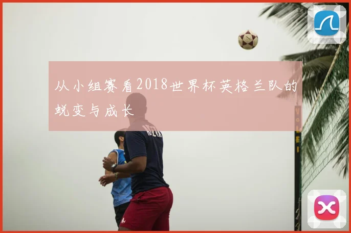 从小组赛看2018世界杯英格兰队的蜕变与成长