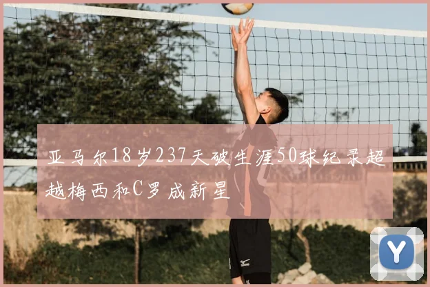 亚马尔18岁237天破生涯50球纪录超越梅西和C罗成新星