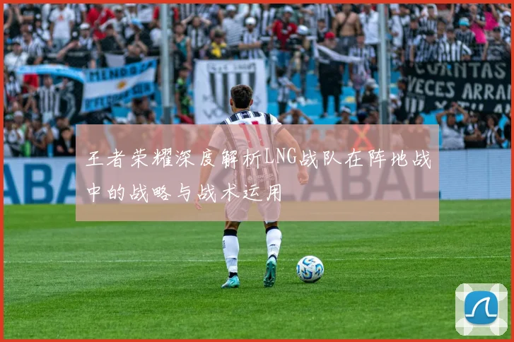 王者荣耀深度解析LNG战队在阵地战中的战略与战术运用