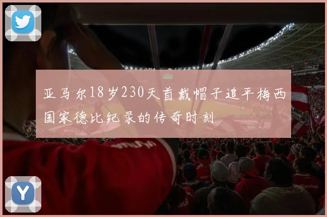 亚马尔18岁230天首戴帽子追平梅西国家德比纪录的传奇时刻