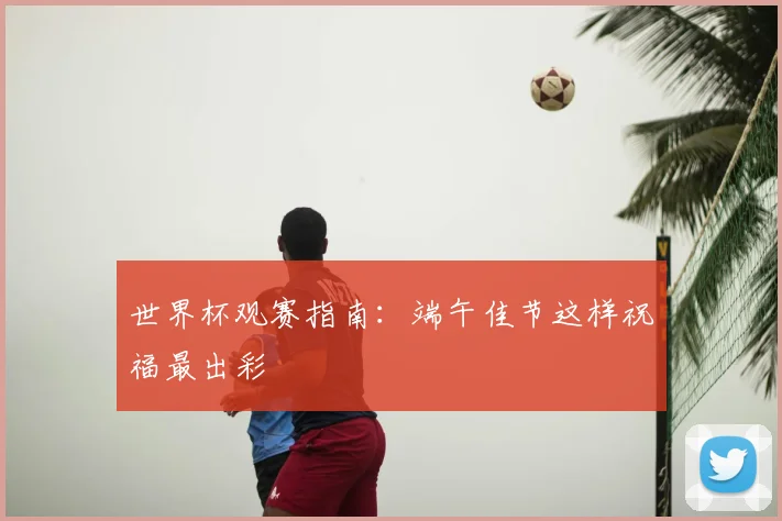 世界杯观赛指南:端午佳节这样祝福最出彩