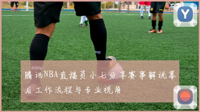 腾讯NBA直播员小七分享赛事解说幕后工作流程与专业视角