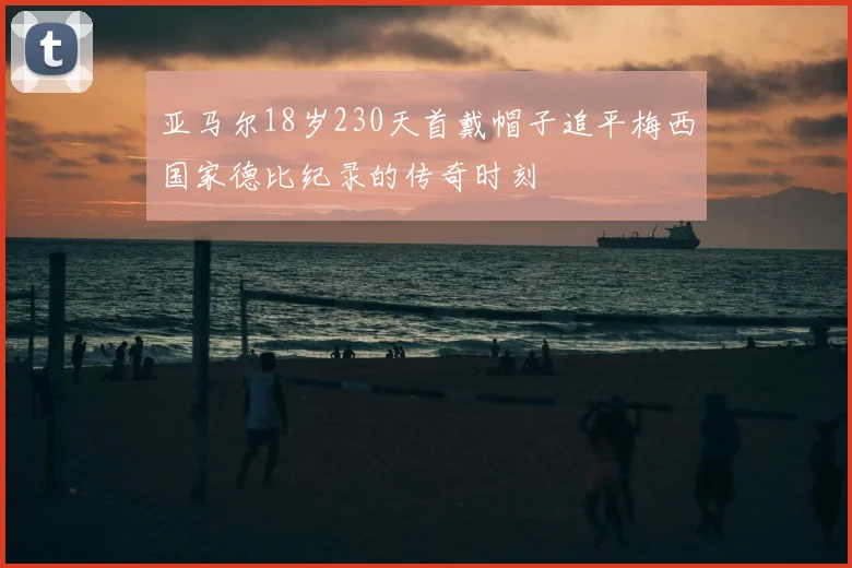 亚马尔18岁230天首戴帽子追平梅西国家德比纪录的传奇时刻