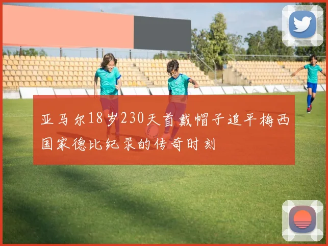亚马尔18岁230天首戴帽子追平梅西国家德比纪录的传奇时刻