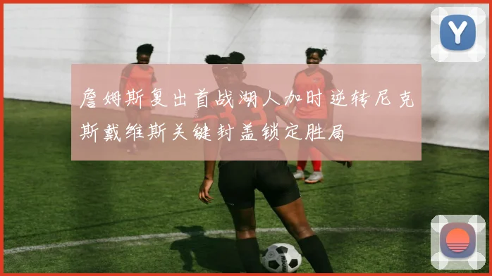 詹姆斯复出首战湖人加时逆转尼克斯戴维斯关键封盖锁定胜局