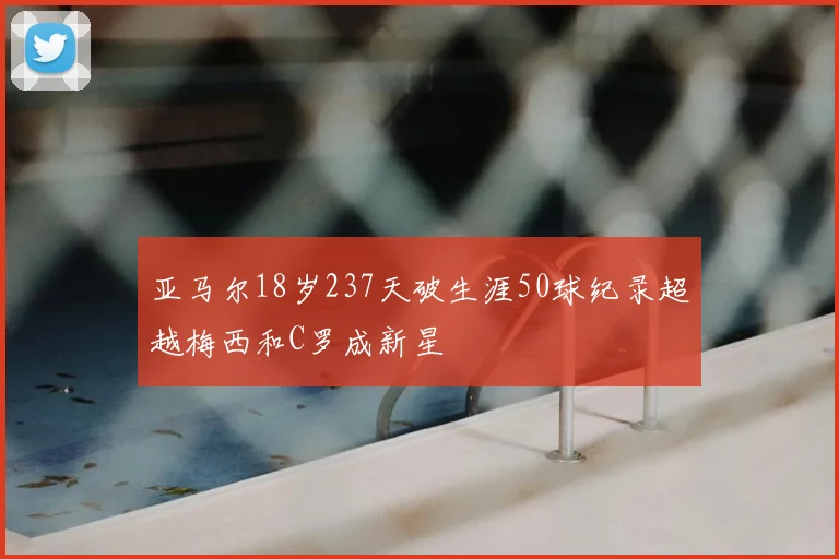 亚马尔18岁237天破生涯50球纪录超越梅西和C罗成新星