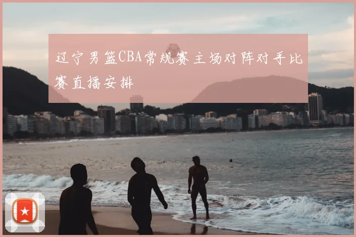 辽宁男篮CBA常规赛主场对阵对手比赛直播安排