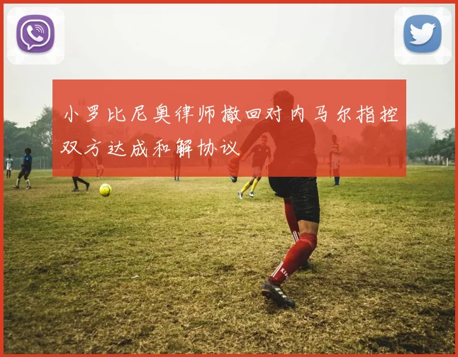 小罗比尼奥律师撤回对内马尔指控双方达成和解协议