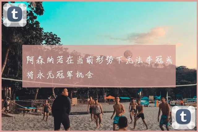 阿森纳若在当前形势下无法夺冠或将永无冠军机会