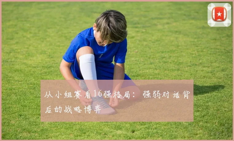 从小组赛看16强格局：强弱对话背后的战略博弈