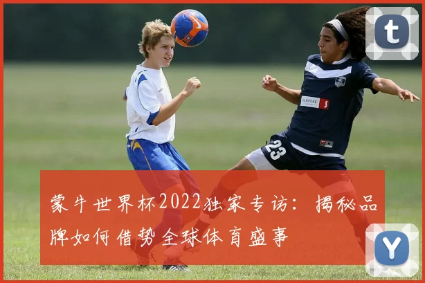 蒙牛世界杯2022独家专访：揭秘品牌如何借势全球体育盛事