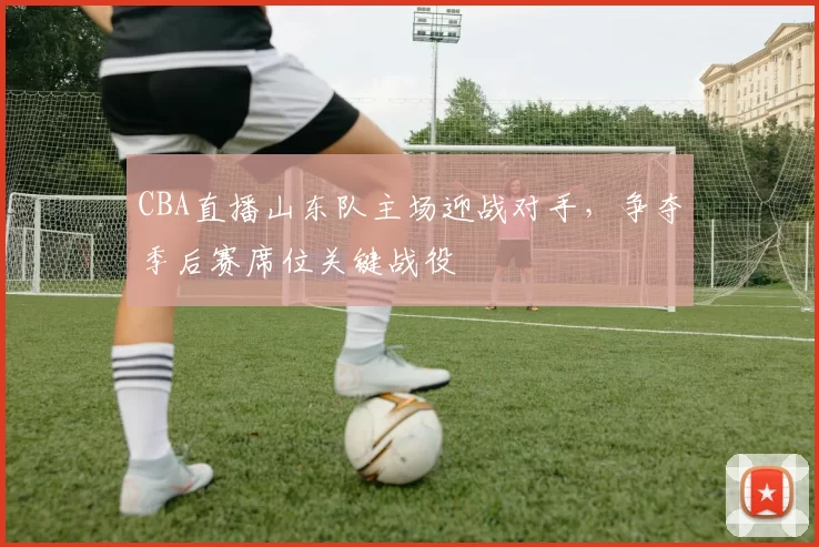 CBA直播山东队主场迎战对手，争夺季后赛席位关键战役