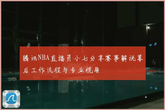腾讯NBA直播员小七分享赛事解说幕后工作流程与专业视角