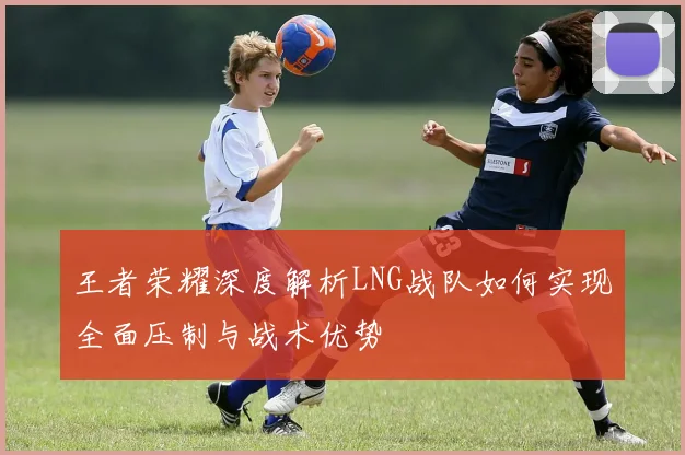 王者荣耀深度解析LNG战队如何实现全面压制与战术优势