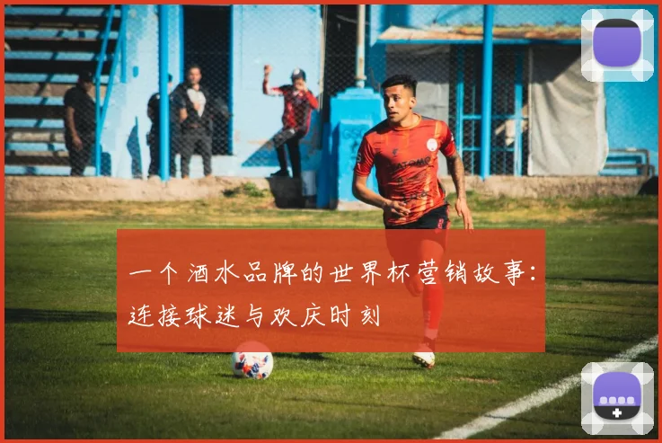 一个酒水品牌的世界杯营销故事：连接球迷与欢庆时刻