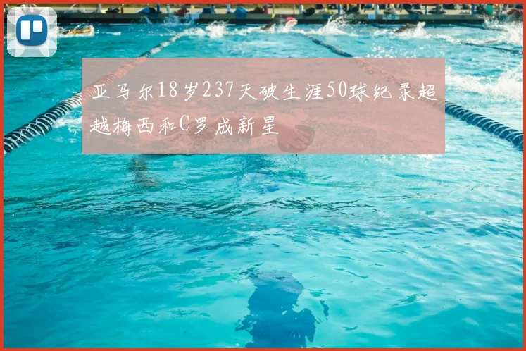 亚马尔18岁237天破生涯50球纪录超越梅西和C罗成新星