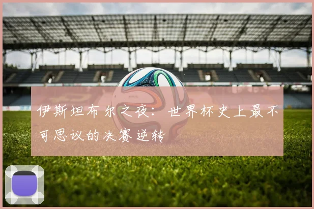 伊斯坦布尔之夜:世界杯史上最不可思议的决赛逆转