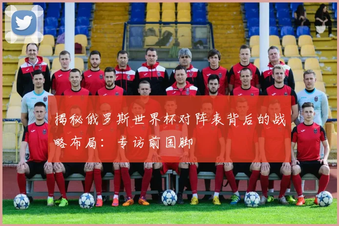 揭秘俄罗斯世界杯对阵表背后的战略布局:专访前国脚