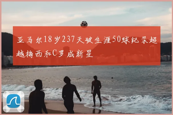亚马尔18岁237天破生涯50球纪录超越梅西和C罗成新星