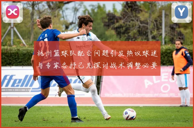 杭州篮球队配合问题引发热议球迷与专家各抒己见探讨战术调整必要性