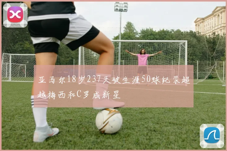 亚马尔18岁237天破生涯50球纪录超越梅西和C罗成新星