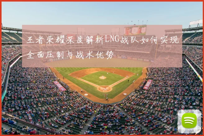 王者荣耀深度解析LNG战队如何实现全面压制与战术优势